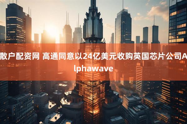 散户配资网 高通同意以24亿美元收购英国芯片公司Alphawave
