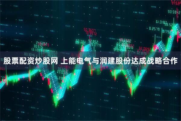 股票配资炒股网 上能电气与润建股份达成战略合作