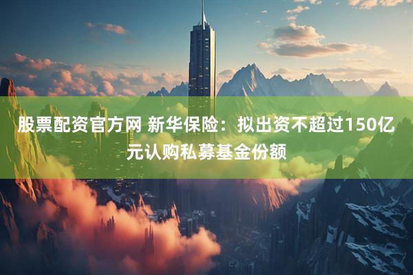 股票配资官方网 新华保险：拟出资不超过150亿元认购私募基金份额