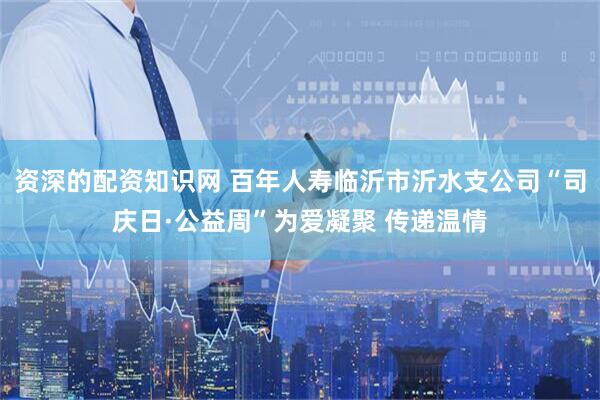 资深的配资知识网 百年人寿临沂市沂水支公司“司庆日·公益周”为爱凝聚 传递温情