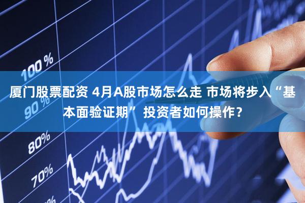 厦门股票配资 4月A股市场怎么走 市场将步入“基本面验证期” 投资者如何操作？
