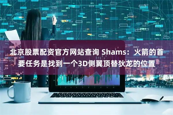 北京股票配资官方网站查询 Shams：火箭的首要任务是找到一个3D侧翼顶替狄龙的位置