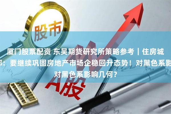 厦门股票配资 东吴期货研究所策略参考｜住房城乡建设部：要继续巩固房地产市场企稳回升态势！对黑色系影响几何？