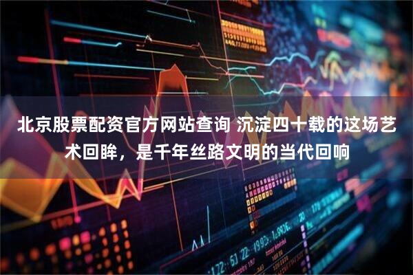 北京股票配资官方网站查询 沉淀四十载的这场艺术回眸，是千年丝路文明的当代回响
