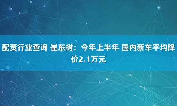 配资行业查询 崔东树：今年上半年 国内新车平均降价2.1万元