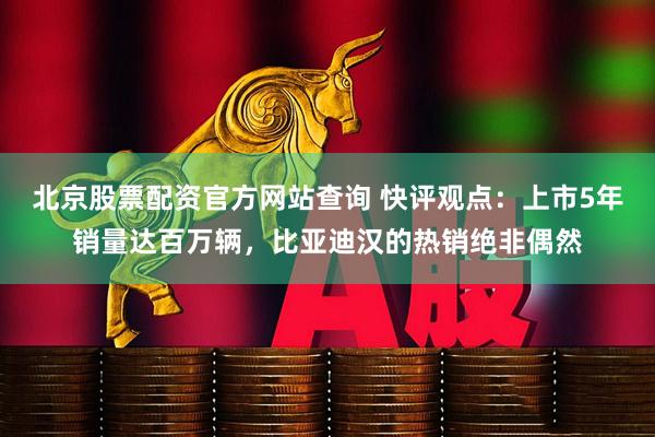 北京股票配资官方网站查询 快评观点：上市5年销量达百万辆，比亚迪汉的热销绝非偶然