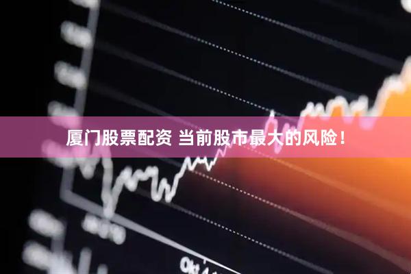 厦门股票配资 当前股市最大的风险！