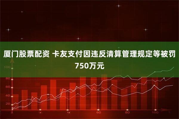 厦门股票配资 卡友支付因违反清算管理规定等被罚750万元