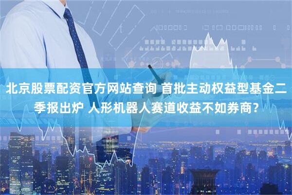 北京股票配资官方网站查询 首批主动权益型基金二季报出炉 人形机器人赛道收益不如券商？