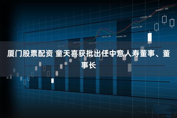 厦门股票配资 童天喜获批出任中意人寿董事、董事长