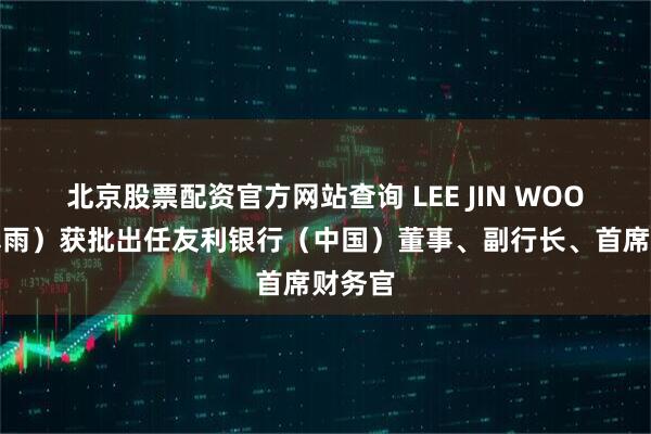 北京股票配资官方网站查询 LEE JIN WOO（李真雨）获批出任友利银行（中国）董事、副行长、首席财务官