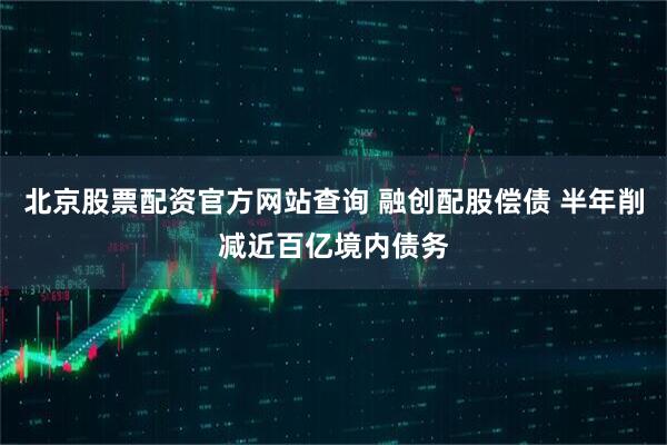 北京股票配资官方网站查询 融创配股偿债 半年削减近百亿境内债务