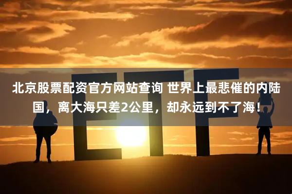 北京股票配资官方网站查询 世界上最悲催的内陆国，离大海只差2公里，却永远到不了海！