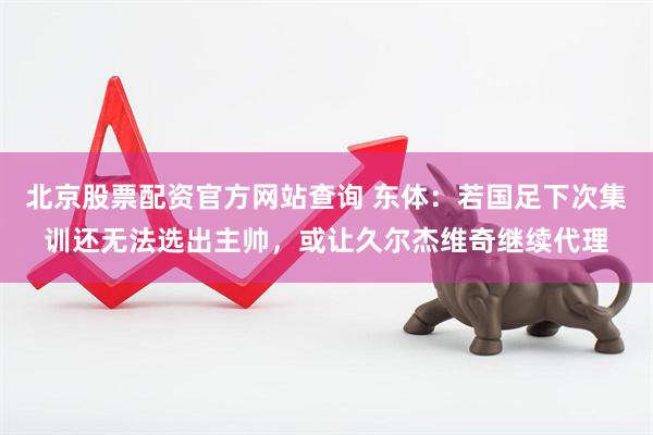 北京股票配资官方网站查询 东体：若国足下次集训还无法选出主帅，或让久尔杰维奇继续代理