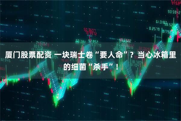厦门股票配资 一块瑞士卷“要人命”？当心冰箱里的细菌“杀手”！