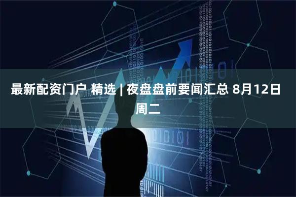 最新配资门户 精选 | 夜盘盘前要闻汇总 8月12日 周二