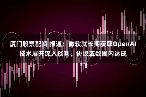 厦门股票配资 报道：微软就长期获取OpenAI技术展开深入谈判，协议或数周内达成
