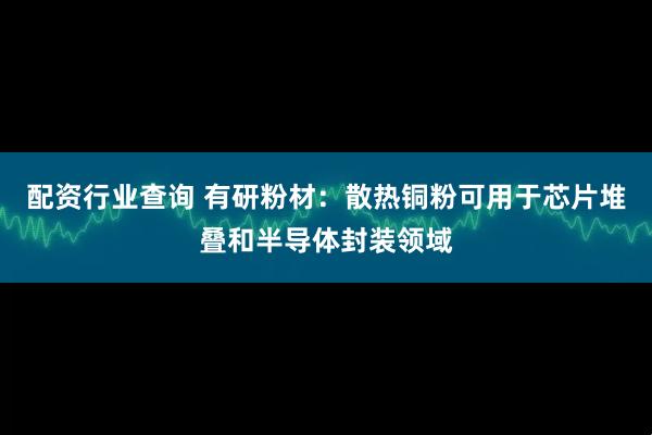 配资行业查询 有研粉材：散热铜粉可用于芯片堆叠和半导体封装领域