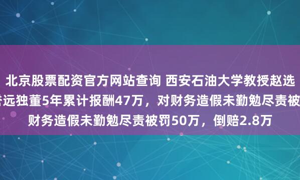 北京股票配资官方网站查询 西安石油大学教授赵选民被坑惨：担任广誉远独董5年累计报酬47万，对财务造假未勤勉尽责被罚50万，倒赔2.8万