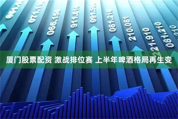 厦门股票配资 激战排位赛 上半年啤酒格局再生变