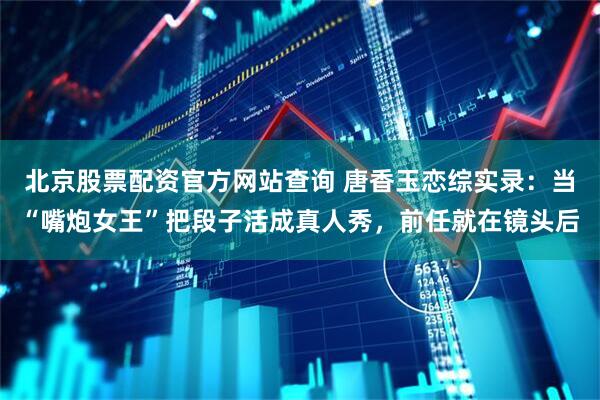 北京股票配资官方网站查询 唐香玉恋综实录：当“嘴炮女王”把段子活成真人秀，前任就在镜头后