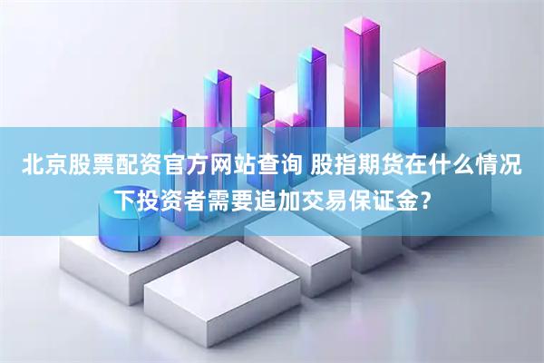 北京股票配资官方网站查询 股指期货在什么情况下投资者需要追加交易保证金？