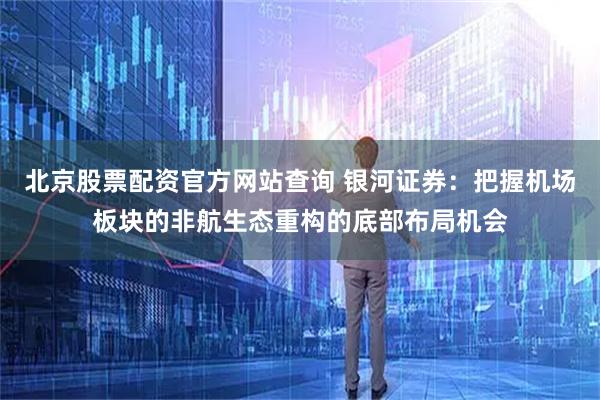 北京股票配资官方网站查询 银河证券:把握机场板块的非航生态重构的底部布局机会