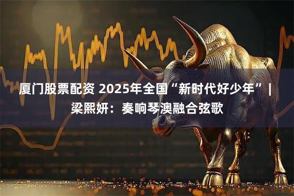 厦门股票配资 2025年全国“新时代好少年” | 梁熙妍：奏响琴澳融合弦歌