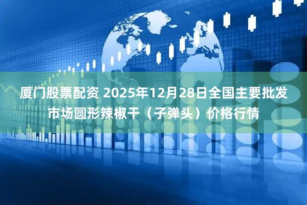 厦门股票配资 2025年12月28日全国主要批发市场圆形辣椒干（子弹头）价格行情