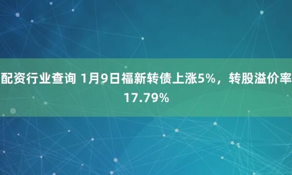 配资行业查询 1月9日福新转债上涨5%,转股溢价率17.79%