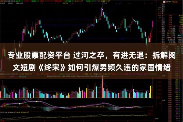 专业股票配资平台 过河之卒，有进无退：拆解阅文短剧《终宋》如何引爆男频久违的家国情绪